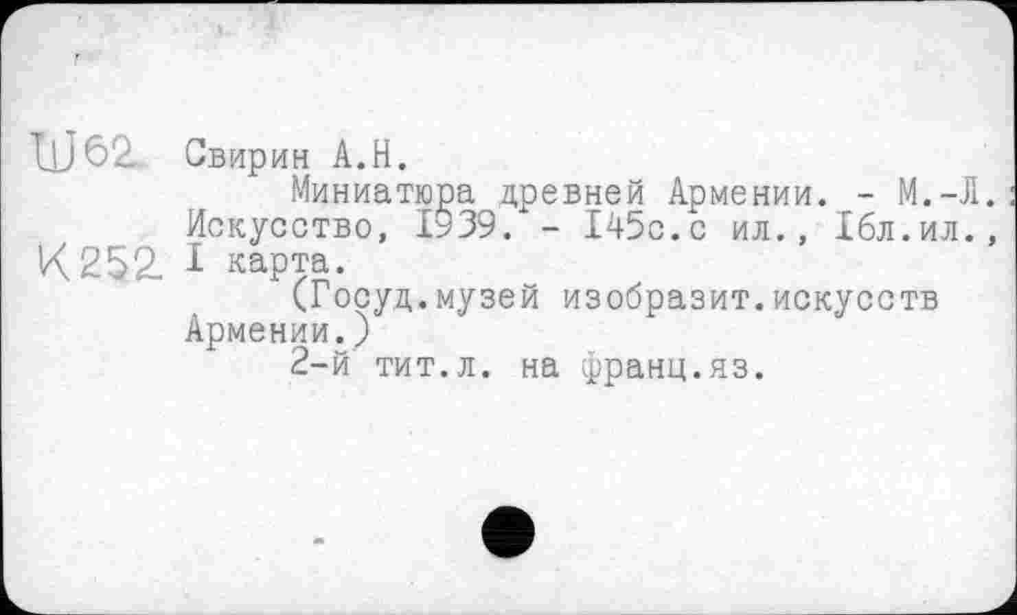 ﻿IlJôZ Свирин A.H.
Миниатюра древней Армении. - М.-Л. Искусство, 1939. - 145с.с ил., Ібл.ил., К 252. I карта.
(Госуд.музей изобразит.искусств Армении.)
2-й тит.л. на франц.яз.